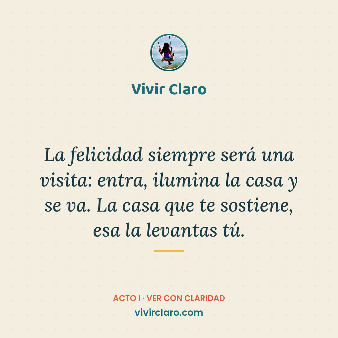 La felicidad siempre será una visita: entra, ilumina la casa y se va. La casa que te sostiene, esa la levantas tú.